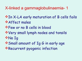1-X-linked a gammaglobulinaemia
In X-LA early maturation of B cells fails
Affect males
Few or no B cells in blood
Very small lymph nodes and tonsils
No Ig
Small amount of Ig G in early age
Recurrent pyogenic infection
 