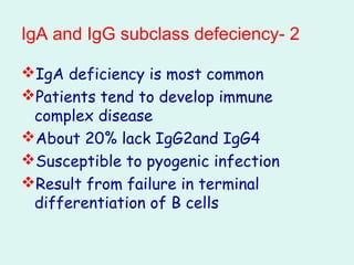 2-IgA and IgG subclass defeciency
IgA deficiency is most common
Patients tend to develop immune
complex disease
About 20% lack IgG2and IgG4
Susceptible to pyogenic infection
Result from failure in terminal
differentiation of B cells
 