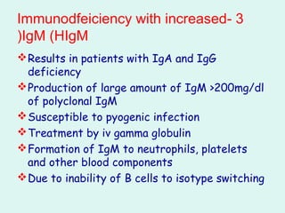 3-Immunodfeiciency with increased
IgM (HIgM(
Results in patients with IgA and IgG
deficiency
Production of large amount of IgM >200mg/dl
of polyclonal IgM
Susceptible to pyogenic infection
Treatment by iv gamma globulin
Formation of IgM to neutrophils, platelets
and other blood components
Due to inability of B cells to isotype switching
 