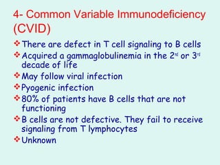 4- Common Variable Immunodeficiency
(CVID(
There are defect in T cell signaling to B cells
Acquired a gammaglobulinemia in the 2nd
or 3rd
decade of life
May follow viral infection
Pyogenic infection
80% of patients have B cells that are not
functioning
B cells are not defective. They fail to receive
signaling from T lymphocytes
Unknown
 