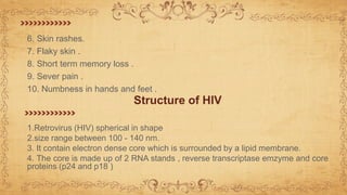 6. Skin rashes.
7. Flaky skin .
8. Short term memory loss .
9. Sever pain .
10. Numbness in hands and feet .
Structure of HIV
1.Retrovirus (HIV) spherical in shape
2.size range between 100 - 140 nm.
3. It contain electron dense core which is surrounded by a lipid membrane.
4. The core is made up of 2 RNA stands , reverse transcriptase emzyme and core
proteins (p24 and p18 )
 