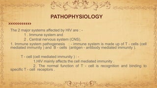 The 2 major systems affected by HIV are : -
1 . Immune system and
2 . Central nervous system (CNS).
1. Immune system pathogenesis : - immune system is made up of T - cells (cell
mediated immunity ) and B - cells (antigen - antibody mediated immunity ).
T - cell (cell mediated immunity ) : -
1.HIV mainly affects the cell mediated immunity .
2. The normal function of T - cell is recognition and binding to
specific T - cell receptors .
PATHOPHYSIOLOGY
 