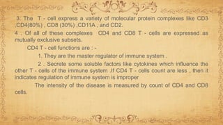 3. The T - cell express a variety of molecular protein complexes like CD3
,CD4(80%) , CD8 (30%) ,CD11A , and CD2.
4 . Of all of these complexes CD4 and CD8 T - cells are expressed as
mutually exclusive subsets.
CD4 T - cell functions are : -
1. They are the master regulator of immune system .
2 . Secrete some soluble factors like cytokines which influence the
other T - cells of the immune system .If CD4 T - cells count are less , then it
indicates regulation of immune system is improper
The intensity of the disease is measured by count of CD4 and CD8
cells.
 