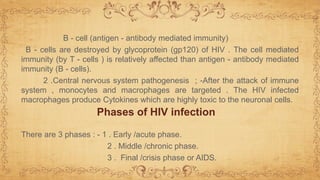 B - cell (antigen - antibody mediated immunity)
B - cells are destroyed by glycoprotein (gp120) of HIV . The cell mediated
immunity (by T - cells ) is relatively affected than antigen - antibody mediated
immunity (B - cells).
2 .Central nervous system pathogenesis ; -After the attack of immune
system , monocytes and macrophages are targeted . The HIV infected
macrophages produce Cytokines which are highly toxic to the neuronal cells.
There are 3 phases : - 1 . Early /acute phase.
2 . Middle /chronic phase.
3 . Final /crisis phase or AIDS.
Phases of HIV infection
 