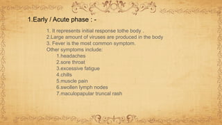 1. It represents initial response tothe body .
2.Large amount of viruses are produced in the body
3. Fever is the most common symptom.
Other symptoms include:
1.headaches
2.sore throat
3.excessive fatigue
4.chills
5.muscle pain
6.swollen lymph nodes
7.maculopapular truncal rash
1.Early / Acute phase : -
 