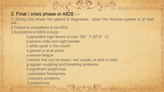 1. During this phase the patient is diagnosed , when the immune system is at total
risk .
2.Patient is considered to be AIDS.
3.Symptoms of AIDS include:
a.persistent high fevers of over 100°F (37.8°C)
b.severe chills and night sweats
c.white spots in the mouth
d.genital or anal sores
e.severe fatigue
f.rashes that can be brown, red, purple, or pink in color
g.regular coughing and breathing problems
h.significant weight loss
i.persistent headaches
j.memory problems
k.pneumonia
3. Final / crisis phase or AIDS : -
 