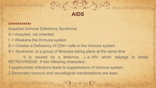 AIDS
Acquired Immune Deficiency Syndrome
A = Acquired, not inherited
I = Weakens the Immune system
D = Creates a Deficiency of CD4+ cells in the immune system
S = Syndrome, or a group of illnesses taking place at the same time
It is caused by a lentivirus ..i..e..HIV which belongs to family
RETROVIRIDAE. It has following characters ,
1.opportunistic infections leads to suppressions of immune system .
2.Secondary tumours and neurological manifestations are seen.
 