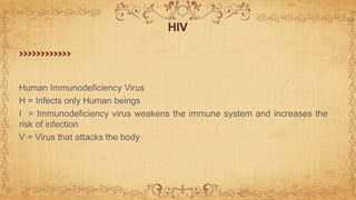 Human Immunodeficiency Virus
H = Infects only Human beings
I = Immunodeficiency virus weakens the immune system and increases the
risk of infection
V = Virus that attacks the body
HIV
 