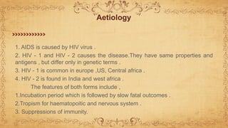 1. AIDS is caused by HIV virus .
2. HIV - 1 and HIV - 2 causes the disease.They have same properties and
antigens , but differ only in genetic terms .
3. HIV - 1 is common in europe ,US, Central africa .
4. HIV - 2 is found in India and west africa .
The features of both forms include ,
1.Incubation period which is followed by slow fatal outcomes .
2.Tropism for haematopoitic and nervous system .
3. Suppressions of immunity.
Aetiology
 