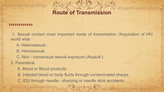 1. Sexual contact most important mode of transmission /Acquisition of HIV
world wide
A. Heterosexual .
B. Homosexual.
C. Non - consensual sexual exposure (Assault )
2. Parenteral .
A. Blood or Blood products .
B. Infected blood or body fluids through contaminated sharps.
C. IDU through needle - sharping or needle stick accidents .
Route of Transmission
 