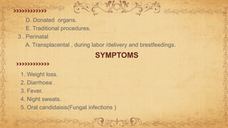 D. Donated organs.
E. Traditional procedures.
3 . Perinatal
A. Transplacental , during labor /delivery and brestfeedings.
SYMPTOMS
1. Weight loss.
2. Diarrhoea .
3. Fever.
4. Night sweats.
5. Oral candidaisis(Fungal infections )
 