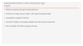 IMMUNODEFICIENCY WITH INCREASED IgM
(HIgM)
• Results on patients with IgA and IgG deficiency
• Production of large amount of IgM >200 mg/dl of polyclonal IgM
• Susceptible to pyogenic infection.
• Formation of IgM to neutrophils, platelets and other blood components.
• Due to inability of B cells to isotype switching.
 