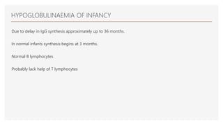 HYPOGLOBULINAEMIA OF INFANCY
Due to delay in IgG synthesis approximately up to 36 months.
In normal infants synthesis begins at 3 months.
Normal B lymphocytes
Probably lack help of T lymphocytes
 