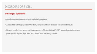 DISORDERS OF T CELL
DiGeorge’s syndrome:
• Also known as Congenic thymic aplasia/hypoplasia.
• Associated with hypoparathythoidism, congenital heart disease, fish shaped mouth.
• Defects results from abnormal development of fetus during 6th-10th week of gestation when
parathyroid, thymus, lips, ears, and aortic arch are being formed.
 