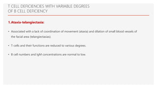 T CELL DEFICIENCIES WITH VARIABLE DEGREES
OF B CELL DEFICIENCY
1.Ataxia-telangiectasia:
• Associated with a lack of coordination of movement (ataxia) and dilation of small blood vessels of
the facial area (telangiectasias).
• T-cells and their functions are reduced to various degrees.
• B cell numbers and IgM concentrations are normal to low.
 