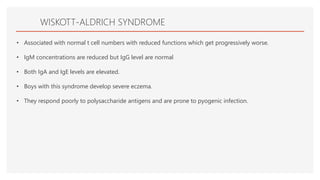 WISKOTT-ALDRICH SYNDROME
• Associated with normal t cell numbers with reduced functions which get progressively worse.
• IgM concentrations are reduced but IgG level are normal
• Both IgA and IgE levels are elevated.
• Boys with this syndrome develop severe eczema.
• They respond poorly to polysaccharide antigens and are prone to pyogenic infection.
 