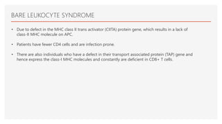 BARE LEUKOCYTE SYNDROME
• Due to defect in the MHC class II trans activator (CIITA) protein gene, which results in a lack of
class-II MHC molecule on APC.
• Patients have fewer CD4 cells and are infection prone.
• There are also individuals who have a defect in their transport associated protein (TAP) gene and
hence express the class-I MHC molecules and constantly are deficient in CD8+ T cells.
 