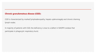 Chronic granulomatous disease (CGD):
CGD is characterized by marked lymphadenopathy, hepato-splenomegaly and chronic draining
lymph nodes.
In majority of patients with CGD, the deficiency is due to a defect in NADPH oxidase that
participate in phagocytic respiratory burst.
 