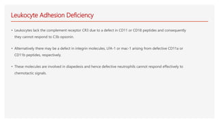 Leukocyte Adhesion Deficiency
• Leukocytes lack the complement receptor CR3 due to a defect in CD11 or CD18 peptides and consequently
they cannot respond to C3b opsonin.
• Alternatively there may be a defect in integrin molecules, LFA-1 or mac-1 arising from defective CD11a or
CD11b peptides, respectively.
• These molecules are involved in diapedesis and hence defective neutrophils cannot respond effectively to
chemotactic signals.
 