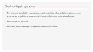 Chediak-Higashi syndrome
• This syndrome is marked by reduced (slower rate) intracellular killing and chemotactic movement
accompanied by inability of phagosome and lysosome fusion and proteinase deficiency.
• Respiratory burst is normal.
• Associated with NK cell defect, platelet and neurological disorders.
 