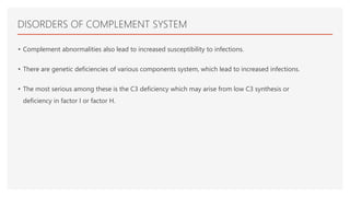 DISORDERS OF COMPLEMENT SYSTEM
• Complement abnormalities also lead to increased susceptibility to infections.
• There are genetic deficiencies of various components system, which lead to increased infections.
• The most serious among these is the C3 deficiency which may arise from low C3 synthesis or
deficiency in factor I or factor H.
 