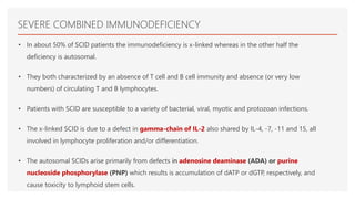 SEVERE COMBINED IMMUNODEFICIENCY
• In about 50% of SCID patients the immunodeficiency is x-linked whereas in the other half the
deficiency is autosomal.
• They both characterized by an absence of T cell and B cell immunity and absence (or very low
numbers) of circulating T and B lymphocytes.
• Patients with SCID are susceptible to a variety of bacterial, viral, myotic and protozoan infections.
• The x-linked SCID is due to a defect in gamma-chain of IL-2 also shared by IL-4, -7, -11 and 15, all
involved in lymphocyte proliferation and/or differentiation.
• The autosomal SCIDs arise primarily from defects in adenosine deaminase (ADA) or purine
nucleoside phosphorylase (PNP) which results is accumulation of dATP or dGTP, respectively, and
cause toxicity to lymphoid stem cells.
 