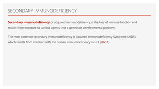 SECONDARY IMMUNODEFICIENCY
Secondary immunodeficiency or acquired immunodeficiency, is the loss of immune function and
results from exposure to various agents (not a genetic or developmental problem).
The most common secondary immunodeficiency is Acquired Immunodeficiency Syndrome (AIDS),
which results from infection with the human immunodeficiency virus1 (HIV-1).
 