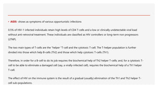 • AIDS- shows as symptoms of various opportunistic infections
0.5% of HIV-1 infected individuals retain high levels of CD4 T-cells and a low or clinically undetectable viral load
without anti-retroviral treatment. These individuals are classified as HIV controllers or long-term non progressors
(LTNP).
The two main types of T-cells are the “helper ”T-cell and the cytotoxic T-cell. The T-helper population is further
divided into those which help B-cells (Th2) and those which help cytotoxic T-cells (Th1).
Therefore, in order for a B-cell to do its job requires the biochemical help of Th2 helper T-cells; and, for a cytotoxic T-
cell to be able to eliminate a damaged cell (say, a virally-infected cell), requires the biochemical help of a Th1 helper
T-cell.
The effect of HIV on the immune system is the result of a gradual (usually) elimination of the Th1 and Th2 helper T-
cell sub-populations.
 