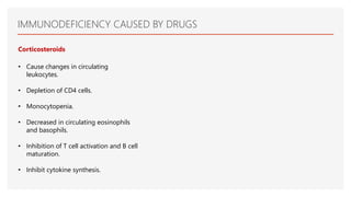 IMMUNODEFICIENCY CAUSED BY DRUGS
Corticosteroids
• Cause changes in circulating
leukocytes.
• Depletion of CD4 cells.
• Monocytopenia.
• Decreased in circulating eosinophils
and basophils.
• Inhibition of T cell activation and B cell
maturation.
• Inhibit cytokine synthesis.
 