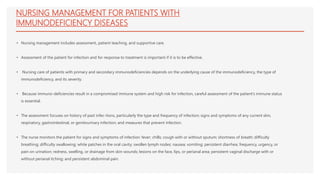 NURSING MANAGEMENT FOR PATIENTS WITH
IMMUNODEFICIENCY DISEASES
• Nursing management includes assessment, patient teaching, and supportive care.
• Assessment of the patient for infection and for response to treatment is important if it is to be effective.
• Nursing care of patients with primary and secondary immunodeficiencies depends on the underlying cause of the immunodeficiency, the type of
immunodeficiency, and its severity.
• Because immuno-deficiencies result in a compromised immune system and high risk for infection, careful assessment of the patient’s immune status
is essential.
• The assessment focuses on history of past infec-tions, particularly the type and frequency of infection; signs and symptoms of any current skin,
respiratory, gastrointestinal, or genitourinary infection; and measures that prevent infection.
• The nurse monitors the patient for signs and symptoms of infection: fever; chills; cough with or without sputum; shortness of breath; difficulty
breathing; difficulty swallowing; white patches in the oral cavity; swollen lymph nodes; nausea; vomiting; persistent diarrhea; frequency, urgency, or
pain on urination; redness, swelling, or drainage from skin wounds; lesions on the face, lips, or perianal area; persistent vaginal discharge with or
without perianal itching; and persistent abdominal pain.
 