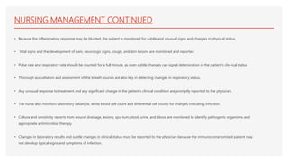 NURSING MANAGEMENT CONTINUED
• Because the inflammatory response may be blunted, the patient is monitored for subtle and unusual signs and changes in physical status.
• Vital signs and the development of pain, neurologic signs, cough, and skin lesions are monitored and reported.
• Pulse rate and respiratory rate should be counted for a full minute, as even subtle changes can signal deterioration in the patient’s clin-ical status
• Thorough auscultation and assessment of the breath sounds are also key in detecting changes in respiratory status.
• Any unusual response to treatment and any significant change in the patient’s clinical condition are promptly reported to the physician.
• The nurse also monitors laboratory values (ie, white blood cell count and differential cell count) for changes indicating infection.
• Culture and sensitivity reports from wound drainage, lesions, spu-tum, stool, urine, and blood are monitored to identify pathogenic organisms and
appropriate antimicrobial therapy.
• Changes in laboratory results and subtle changes in clinical status must be reported to the physician because the immunocompromised patient may
not develop typical signs and symptoms of infection.
 