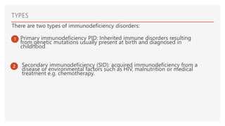 TYPES
There are two types of immunodeficiency disorders:
1 Primary immunodeficiency PID: Inherited immune disorders resulting
from genetic mutations usually present at birth and diagnosed in
childhood.
2 Secondary immunodeficiency (SID): acquired immunodeficiency from a
disease or environmental factors such as HIV, malnutrition or medical
treatment e.g. chemotherapy.
 