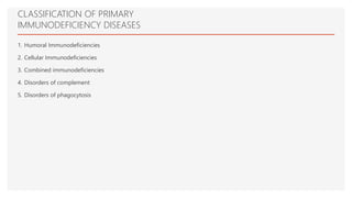 CLASSIFICATION OF PRIMARY
IMMUNODEFICIENCY DISEASES
1. Humoral Immunodeficiencies
2. Cellular Immunodeficiencies
3. Combined immunodeficiencies
4. Disorders of complement
5. Disorders of phagocytosis
 