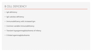 B CELL DEFICIENCY
• IgA deficiency
• IgG subclass deficiency
• Immunodeficiency with increased Igm
• Common variable immunodeficiency
• Transient hypogammaglobulinemia of infancy
• X linked agammaglobulinemia
 