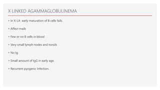 X LINKED AGAMMAGLOBULINEMA
• In X-LA early maturation of B cells fails.
• Affect mails
• Few or no B cells in blood
• Very small lymph nodes and tonsils
• No Ig.
• Small amount of IgG in early age.
• Recurrent pyogenic infection.
 