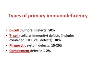 Types of primary immunodeficiency
• B- cell (humoral) defects: 50%
• T- cell (cellular immunity) defects (includes
combined T & B cell defects): 30%
• Phagocytic system defects: 15-20%
• Complement defects: 1-2%
 