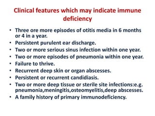 Clinical features which may indicate immune
deficiency
• Three ore more episodes of otitis media in 6 months
or 4 in a year.
• Persistent purulent ear discharge.
• Two or more serious sinus infection within one year.
• Two or more episodes of pneumonia within one year.
• Failure to thrive.
• Recurrent deep skin or organ abscesses.
• Persistent or recurrent candidiasis.
• Two or more deep tissue or sterile site infections:e.g.
pneumonia,meningitis,osteomyelitis,deep abscesses.
• A family history of primary immunodeficiency.
 
