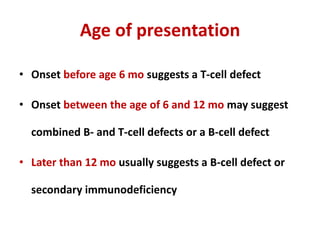Age of presentation
• Onset before age 6 mo suggests a T-cell defect
• Onset between the age of 6 and 12 mo may suggest
combined B- and T-cell defects or a B-cell defect
• Later than 12 mo usually suggests a B-cell defect or
secondary immunodeficiency
 