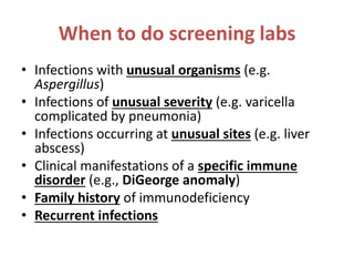 When to do screening labs
• Infections with unusual organisms (e.g.
Aspergillus)
• Infections of unusual severity (e.g. varicella
complicated by pneumonia)
• Infections occurring at unusual sites (e.g. liver
abscess)
• Clinical manifestations of a specific immune
disorder (e.g., DiGeorge anomaly)
• Family history of immunodeficiency
• Recurrent infections
 