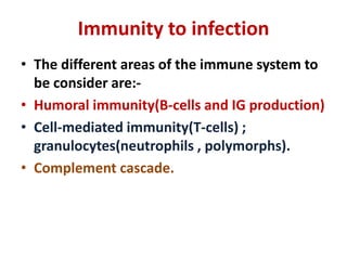 Immunity to infection
• The different areas of the immune system to
be consider are:-
• Humoral immunity(B-cells and IG production)
• Cell-mediated immunity(T-cells) ;
granulocytes(neutrophils , polymorphs).
• Complement cascade.
 