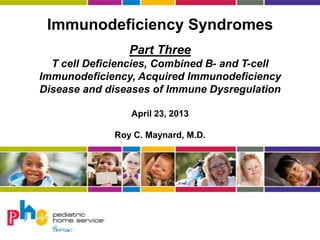 Immunodeficiency Syndromes
Part Three
T cell Deficiencies, Combined B- and T-cell
Immunodeficiency, Acquired Immunodeficiency
Disease and diseases of Immune Dysregulation
April 23, 2013
Roy C. Maynard, M.D.
 