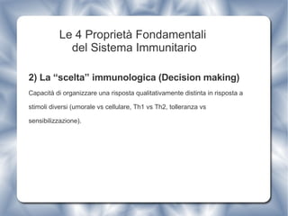 Le 4 Proprietà Fondamentali  del Sistema Immunitario 2) La “scelta” immunologica (Decision making) Capacità di organizzare una risposta qualitativamente distinta in risposta a stimoli diversi (umorale vs cellulare, Th1 vs Th2, tolleranza vs sensibilizzazione). 