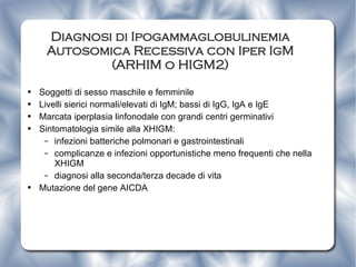 Diagnosi di Ipogammaglobulinemia Autosomica Recessiva con Iper IgM (ARHIM o HIGM2) Soggetti di sesso maschile e femminile Livelli sierici normali/elevati di IgM; bassi di IgG, IgA e IgE Marcata iperplasia linfonodale con grandi centri germinativi Sintomatologia simile alla XHIGM: infezioni batteriche polmonari e gastrointestinali complicanze e infezioni opportunistiche meno frequenti che nella XHIGM diagnosi alla seconda/terza decade di vita  Mutazione del gene AICDA  