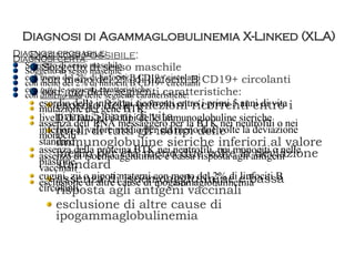 Diagnosi di Agammaglobulinemia X-Linked (XLA) Diagnosi possibile : Soggetto di sesso maschile con meno del 2% di linfociti B CD19+ circolanti con  una  delle seguenti caratteristiche: esordio delle infezioni ricorrenti entro i primi 5 anni di vita livelli di tutti gli isotipi delle immunoglobuline sieriche inferiori al valore medio per età meno due volte la deviazione standard assenza di isoemoagglutinine e bassa risposta agli antigeni vaccinali esclusione di altre cause di ipogammaglobulinemia Diagnosi probabile : Soggetto di sesso maschile con meno del 2% di linfociti B CD19+ circolanti con  tutte  le seguenti caratteristiche: esordio delle infezioni ricorrenti entro i primi 5 anni di vita livelli di tutti gli isotipi delle immunoglobuline sieriche inferiori al valore medio per età meno due volte la deviazione standard assenza di isoemoagglutinine e bassa risposta agli antigeni vaccinali  esclusione di altre cause di ipogammaglobulinemia Diagnosi certa : Soggetto di sesso maschile con meno del 2% di linfociti B CD19+ circolanti con  almeno una  delle seguenti caratteristiche: mutazione del gene BTK assenza dell’RNA messaggero per la BTK nei neutrofili o nei monociti assenza della proteina BTK nei neutrofili, nei monociti o nelle piastrine cugini, zii o nipoti materni con meno del 2% di linfociti B circolanti 