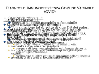 Diagnosi di Immunodeficienza Comune Variabile (CVID) Diagnosi possibile : Soggetti di sesso maschile o femminile con riduzione (al di sotto di due DS dei valori normali per l’età) di  almeno una  classe di immunoglobuline (IgG, IgA, IgM) con tutte le seguenti caratteristiche: esordio dei sintomi oltre i due anni di età assenza di isoemoagglutinine e/o bassa risposta agli antigeni vaccinali  esclusione di altre cause di ipogammaglobulinemia Diagnosi probabile : Soggetto di sesso maschile o femminile con riduzione (al di sotto di due DS dei valori normali per l’età) di  almeno due  classe di immunoglobuline (IgG, IgA, IgM) con tutte le seguenti caratteristiche: esordio dei sintomi oltre i due anni di età assenza di isoemoagglutinine e/o bassa risposta agli antigeni vaccinali  esclusione di altre cause di ipogammaglobulinemia Diagnosi certa : Impossibile porre una diagnosi di certezza a livello molecolare, in quanto non è stato ancora individuato il gene responsabile dell’immunodeficienza. 