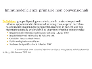Immunodeficienze primarie non convenzionali Definizione : gruppo di patologie caratterizzato da un ristretto spettro di infezioni opportunistiche, limitate ad un solo genere o specie microbica possibilmente (ma non necessariamente), ricorrenti in pazienti che non presentano anomalie evidenziabili ad un primo screening immunologico  Infezioni da micobatteri con alterazione dell’asse IL12/23-IFN γ Infezioni ricorrenti ed invasive da Neisseria spp. Candidiasi muco-cutanea cronica Epidermodisplasia verruciforme Sindrome linfoproliferativa X linked da EBV  Casanova et al. From idiopathic infectious diseases to novel primary immunodeficiencies  J Allergy Clin Immunol 2005; 116   