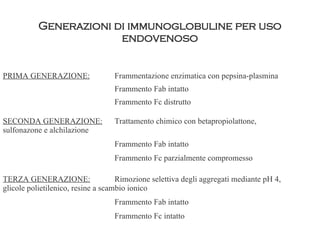 Generazioni di immunoglobuline per uso endovenoso PRIMA GENERAZIONE: Frammentazione enzimatica con pepsina-plasmina Frammento Fab intatto Frammento Fc distrutto SECONDA GENERAZIONE: Trattamento chimico con betapropiolattone,  sulfonazone e alchilazione Frammento Fab intatto Frammento Fc parzialmente compromesso TERZA GENERAZIONE: Rimozione selettiva degli aggregati mediante pH 4,  glicole polietilenico, resine a scambio ionico Frammento Fab intatto Frammento Fc intatto 