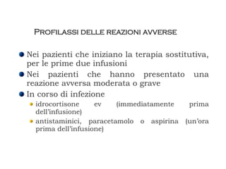 Profilassi delle reazioni avverse Nei pazienti che iniziano la terapia sostitutiva, per le prime due infusioni Nei pazienti che hanno presentato una reazione avversa moderata o grave In corso di infezione idrocortisone ev (immediatamente prima dell’infusione) antistaminici, paracetamolo o aspirina (un’ora prima dell’infusione) 