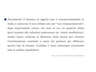 Attualmente il farmaco in oggetto non è commercializzabile in Italia; è ammesso il suo utilizzo solo per “uso compassionevole”, dopo importazione estera, nel caso in cui un paziente abbia gravi reazioni alle infusioni endovenose (es. shock anafilattico) i medici fanno richiesta al Ministero della Sanità per ottenere l’autorizzazione nominale a nome del paziente per effettuare questo tipo di terapia. L’utilizzo è stato comunque autorizzato solo in ambito ospedaliero.  Fonte: I. Quinti, “La terapia sostitutiva con Immunoglobuline” 