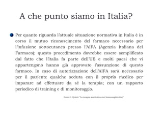 A che punto siamo in Italia? Per quanto riguarda l’attuale situazione normativa in Italia è in corso il mutuo riconoscimento del farmaco necessario per l’infusione sottocutanea presso l’AIFA (Agenzia Italiana del Farmaco); questo procedimento dovrebbe essere semplificato dal fatto che l’Italia fa parte dell’UE e molti paesi che vi appartengono hanno già approvato l’assunzione di questo farmaco. In caso di autorizzazione dell’AIFA sarà necessario per il paziente qualche seduta con il proprio medico per imparare ad effettuare da sé la terapia; con un rapporto periodico di training e di monitoraggio.  Fonte: I. Quinti “La terapia sostitutiva con Immunoglobuline” 